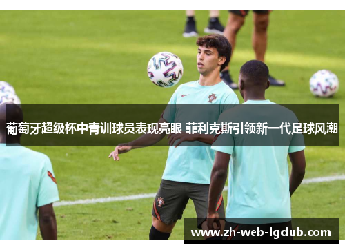 葡萄牙超级杯中青训球员表现亮眼 菲利克斯引领新一代足球风潮 葡萄牙超级杯中青训球员表现亮眼 菲利克斯引领新一代足球风潮