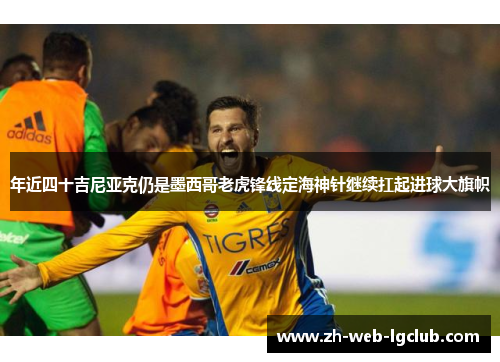 年近四十吉尼亚克仍是墨西哥老虎锋线定海神针继续扛起进球大旗帜 年近四十吉尼亚克仍是墨西哥老虎锋线定海神针继续扛起进球大旗帜