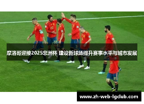 摩洛哥迎接2025非洲杯 建设新球场提升赛事水平与城市发展 摩洛哥迎接2025非洲杯 建设新球场提升赛事水平与城市发展