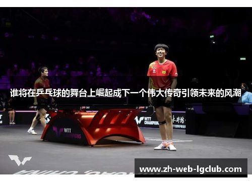 谁将在乒乓球的舞台上崛起成下一个伟大传奇引领未来的风潮