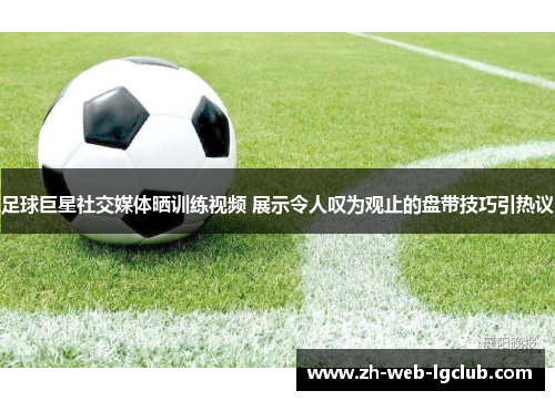 足球巨星社交媒体晒训练视频 展示令人叹为观止的盘带技巧引热议 足球巨星社交媒体晒训练视频 展示令人叹为观止的盘带技巧引热议