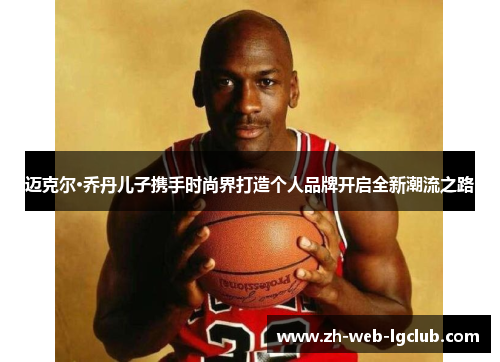 迈克尔·乔丹儿子携手时尚界打造个人品牌开启全新潮流之路 迈克尔·乔丹儿子携手时尚界打造个人品牌开启全新潮流之路
